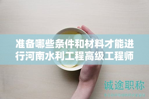准备哪些条件和材料才能进行河南水利工程高级工程师评审？