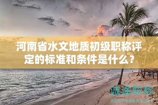 河南省水文地质初级职称评定的标准和条件是什么？