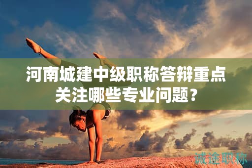 河南城建中级职称答辩重点关注哪些专业问题？