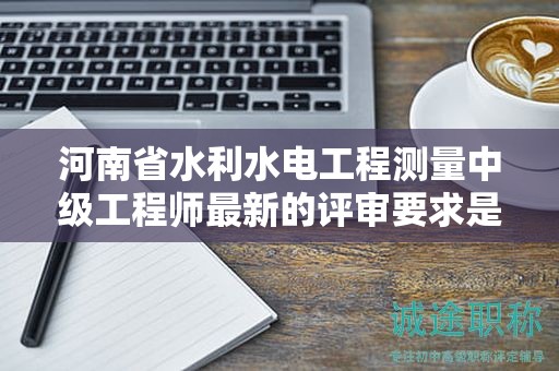 河南省水利水电工程测量中级工程师最新的评审要求是怎样的？有何变化？