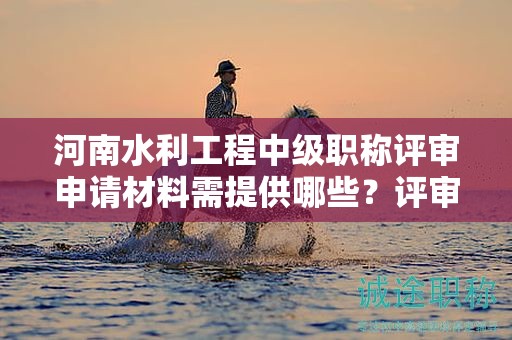 河南水利工程中级职称评审申请材料需提供哪些？评审条件和标准须知
