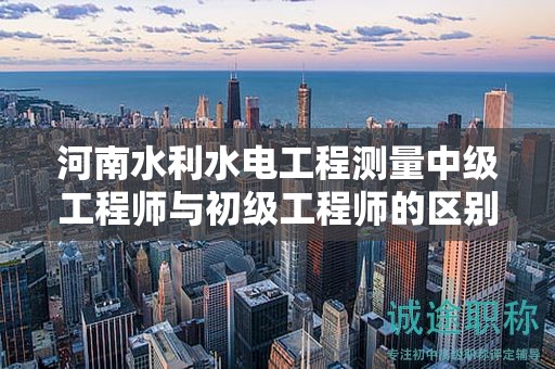 河南水利水电工程测量中级工程师与初级工程师的区别与职业选择