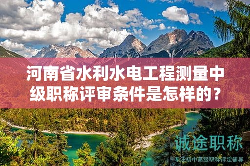 河南省水利水电工程测量中级职称评审条件是怎样的？如何报考？