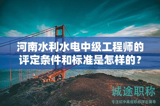 河南水利水电中级工程师的评定条件和标准是怎样的？达到什么要求才能获得该职称？