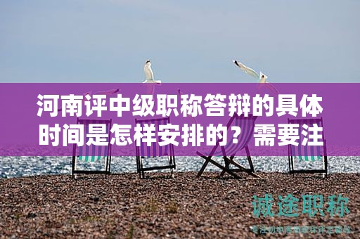 河南评中级职称答辩的具体时间是怎样安排的？需要注意什么？