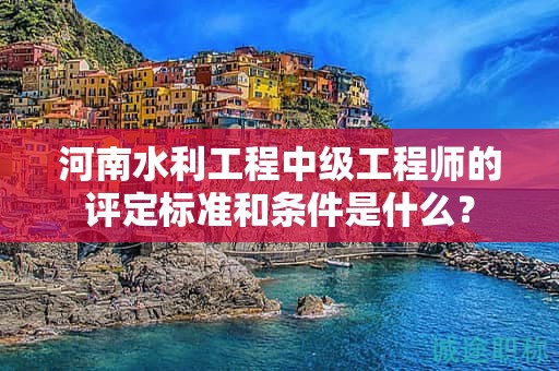 河南水利工程中级工程师的评定标准和条件是什么？