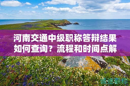 河南交通中级职称答辩结果如何查询？流程和时间点解读