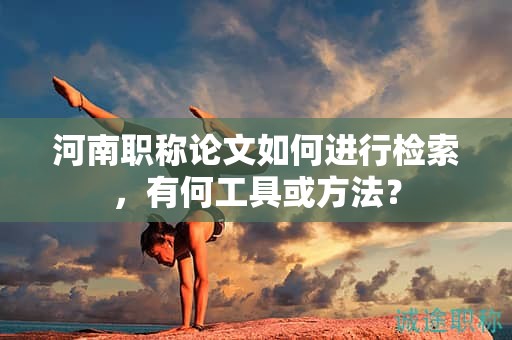 河南职称论文如何进行检索，有何工具或方法？