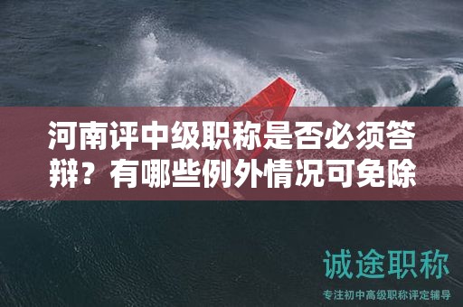 河南评中级职称是否必须答辩？有哪些例外情况可免除答辩？