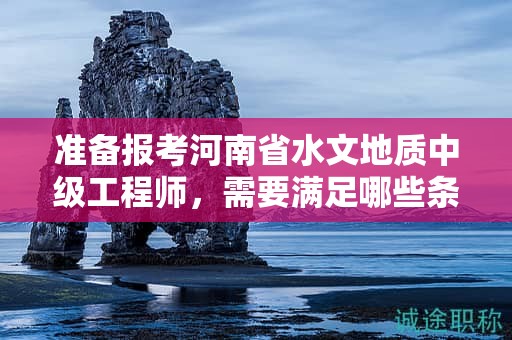 准备报考河南省水文地质中级工程师，需要满足哪些条件和要求？