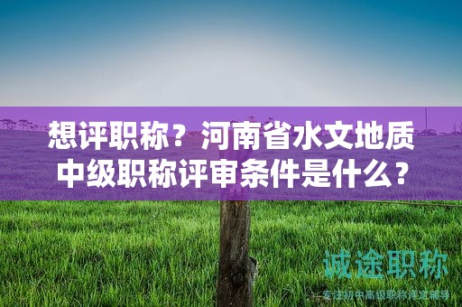 想评职称？河南省水文地质中级职称评审条件是什么？