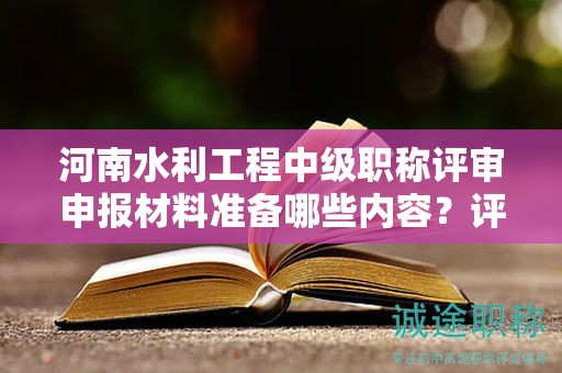 河南水利工程中级职称评审申报材料准备哪些内容？评审条件和要求解读