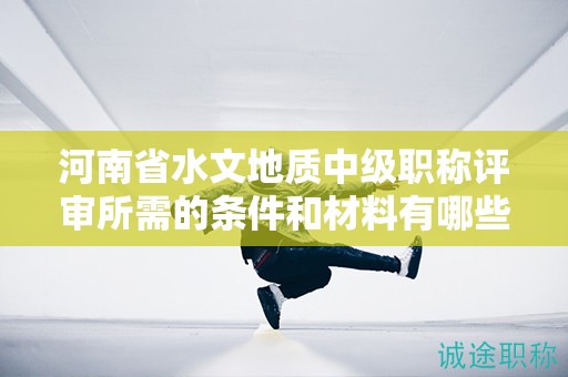 河南省水文地质中级职称评审所需的条件和材料有哪些？