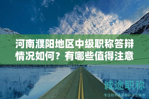 河南濮阳地区中级职称答辩情况如何？有哪些值得注意的要点？