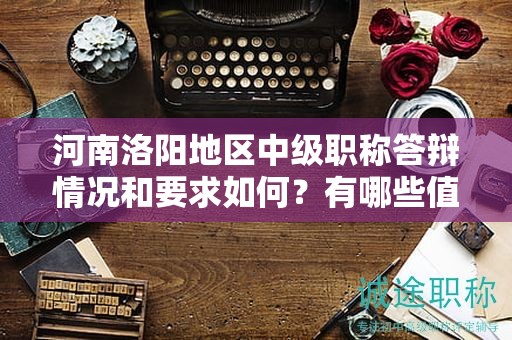 河南洛阳地区中级职称答辩情况和要求如何？有哪些值得注意的地方？
