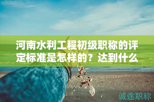 河南水利工程初级职称的评定标准是怎样的？达到什么条件才能获得该职称？