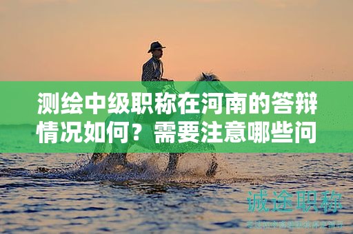 测绘中级职称在河南的答辩情况如何？需要注意哪些问题？