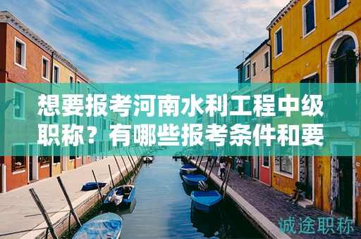 想要报考河南水利工程中级职称？有哪些报考条件和要求？