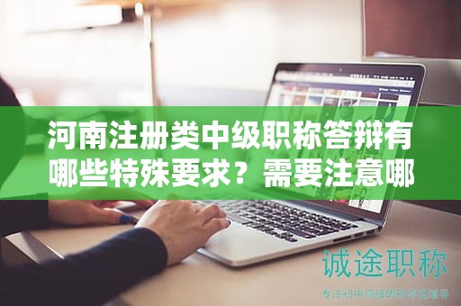 河南注册类中级职称答辩有哪些特殊要求？需要注意哪些问题？