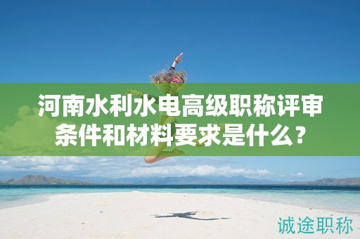 河南水利水电高级职称评审条件和材料要求是什么？