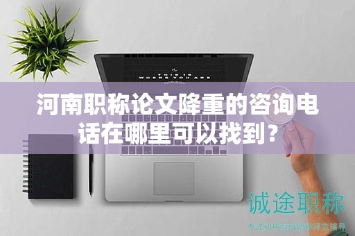 河南职称论文降重的咨询电话在哪里可以找到？