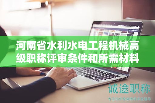 河南省水利水电工程机械高级职称评审条件和所需材料有哪些？
