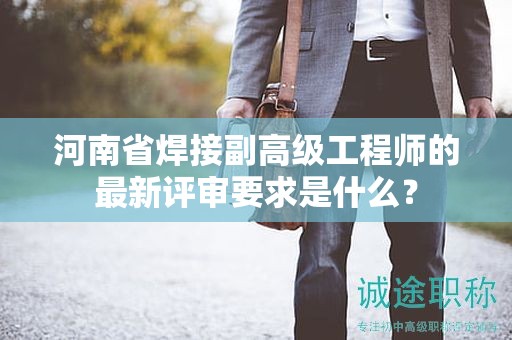 河南省焊接副高级工程师的最新评审要求是什么？