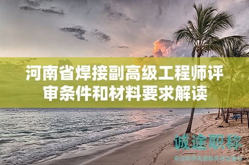 河南省焊接副高级工程师评审条件和材料要求解读