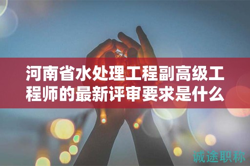 河南省水处理工程副高级工程师的最新评审要求是什么？你了解吗？