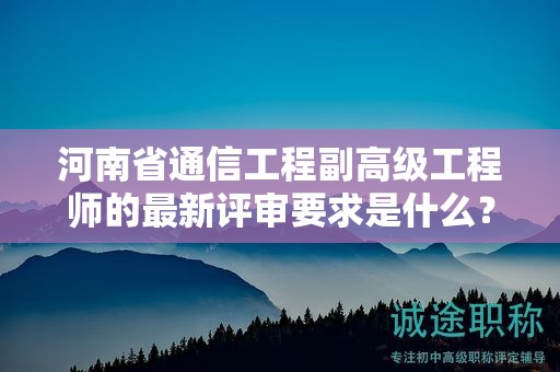 河南省通信工程副高级工程师的最新评审要求是什么？你了解吗？