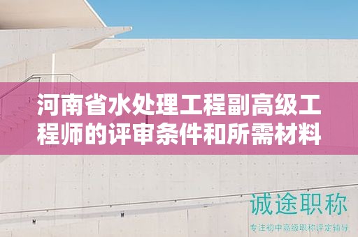 河南省水处理工程副高级工程师的评审条件和所需材料是怎样的？