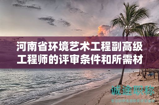 河南省环境艺术工程副高级工程师的评审条件和所需材料是怎样的？