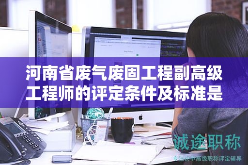 河南省废气废固工程副高级工程师的评定条件及标准是怎样的？