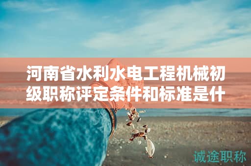 河南省水利水电工程机械初级职称评定条件和标准是什么？