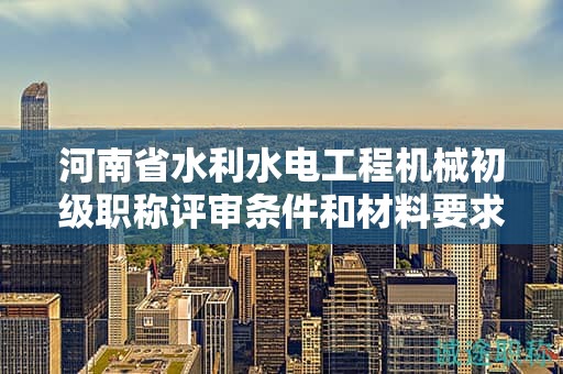 河南省水利水电工程机械初级职称评审条件和材料要求是什么？