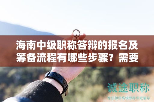 海南中级职称答辩的报名及筹备流程有哪些步骤？需要注意什么？