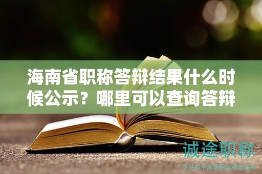 海南省职称答辩结果什么时候公示？哪里可以查询答辩成绩？