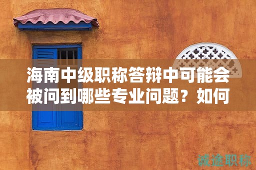海南中级职称答辩中可能会被问到哪些专业问题？如何准备？