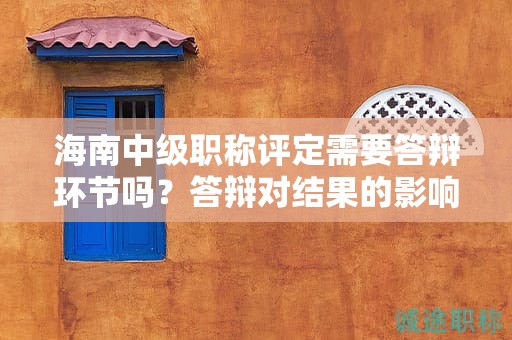 海南中级职称评定需要答辩环节吗？答辩对结果的影响如何？