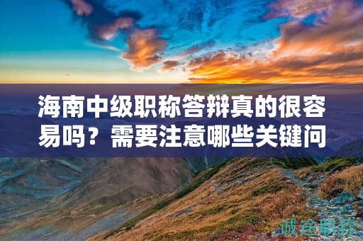 海南中级职称答辩真的很容易吗？需要注意哪些关键问题才能顺利通过？