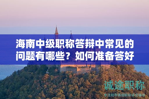 海南中级职称答辩中常见的问题有哪些？如何准备答好这些问题？
