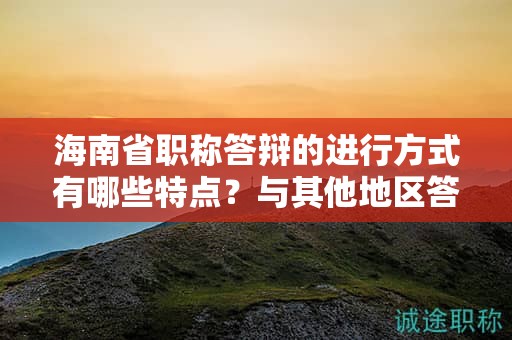 海南省职称答辩的进行方式有哪些特点？与其他地区答辩有何不同？