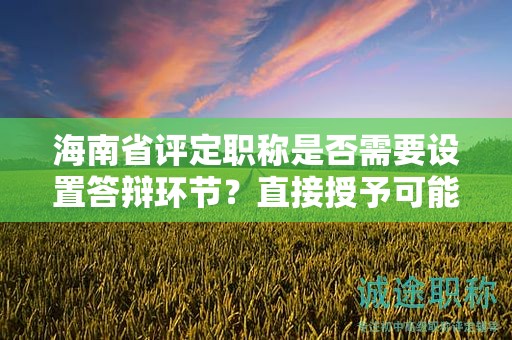 海南省评定职称是否需要设置答辩环节？直接授予可能性大吗？
