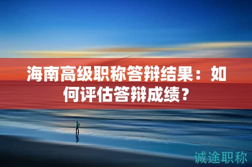 海南高级职称答辩结果：如何评估答辩成绩？