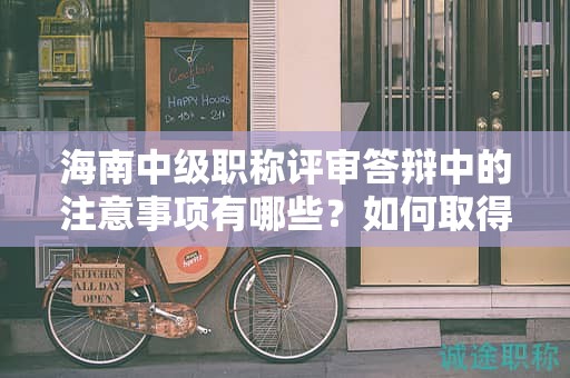 海南中级职称评审答辩中的注意事项有哪些？如何取得好成绩？