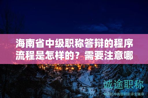 海南省中级职称答辩的程序流程是怎样的？需要注意哪些要点？