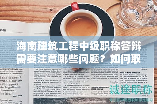 海南建筑工程中级职称答辩需要注意哪些问题？如何取得好成绩？