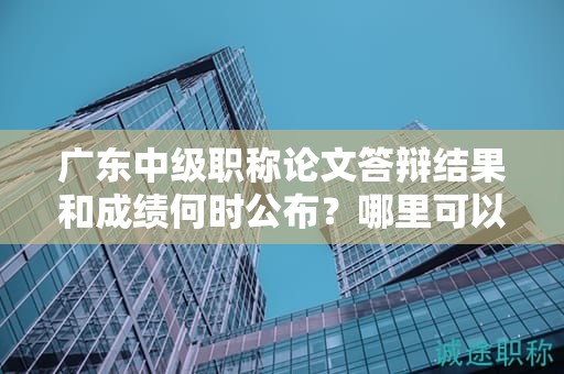 广东中级职称论文答辩结果和成绩何时公布？哪里可以查询答辩结果？