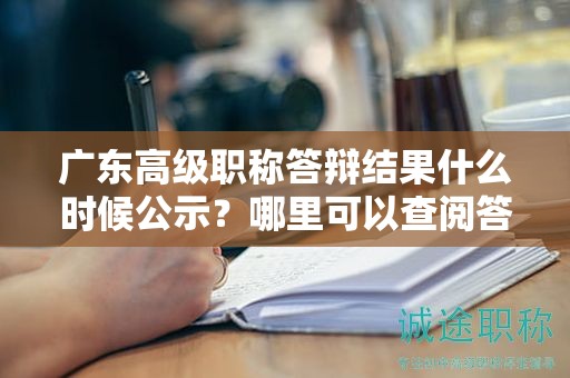 广东高级职称答辩结果什么时候公示？哪里可以查阅答辩信息？