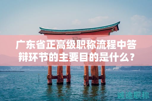 广东省正高级职称流程中答辩环节的主要目的是什么？